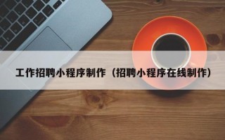 龙海工作招聘小程序制作（招聘小程序在线制作）