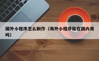 龙海国外小程序怎么制作（海外小程序能在国内用吗）
