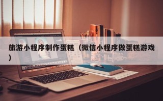 龙海旅游小程序制作蛋糕（微信小程序做蛋糕游戏）